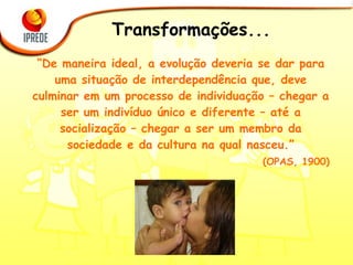 Transformações... “ De maneira ideal, a evolução deveria se dar para uma situação de interdependência que, deve culminar em um processo de individuação – chegar a ser um indivíduo único e diferente – até a socialização – chegar a ser um membro da sociedade e da cultura na qual nasceu.” (OPAS, 1900) 