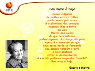 Seu nome é hoje Somos culpados de muitos erros e faltas porém nosso pior crime é o abandono das crianças negando-lhes a fonte da vida Muitas das coisas de que necessitamos podem esperar. A criança não pode Agora é o momento em que seus ossos estão se formando seu sangue também o está e seus sentidos estão se desenvolvendo A ela não podemos responder “amanhã” Seu nome é hoje. Gabriela Mistral 