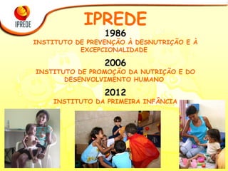 1986 INSTITUTO DE PREVENÇÃO À DESNUTRIÇÃO E À EXCEPCIONALIDADE  2006 INSTITUTO DE PROMOÇÃO DA NUTRIÇÃO E DO DESENVOLVIMENTO HUMANO  2012 INSTITUTO DA PRIMEIRA INFÂNCIA IPREDE 
