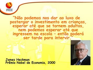 “ Não podemos nos dar ao luxo de postergar o investimento em crianças, esperar até que se tornem adultos, nem podemos esperar até que ingressem na escola – então poderá ser tarde para intervir.” James Heckman  Prêmio Nobel de Economia, 2000 