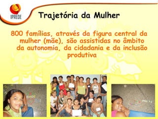 Trajetória da Mulher 800 famílias, através da figura central da mulher (mãe), são assistidas no âmbito da autonomia, da cidadania e da inclusão produtiva 