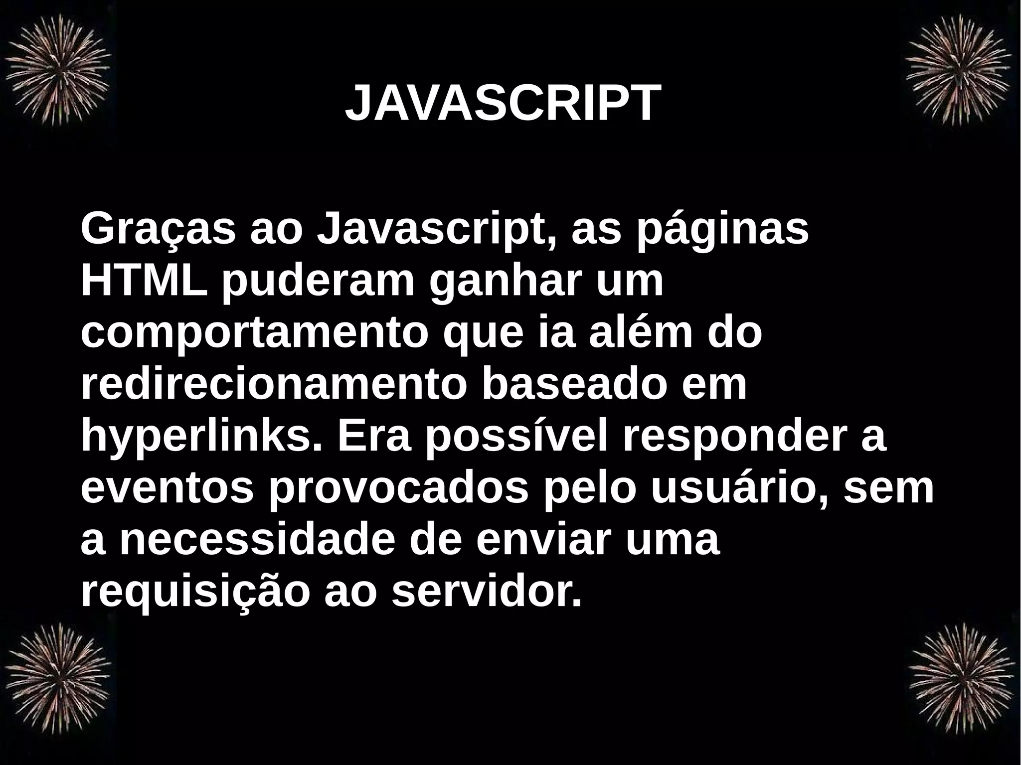 v
                 JAVASCRIPT

Graças ao Javascript, as páginas
HTML puderam ganhar um
comportamento que ia além do
redirecionamento baseado em
hyperlinks. Era possível responder a
eventos provocados pelo usuário, sem
a necessidade de enviar uma
requisição ao servidor.


    Programação Orientada a Aspectos em PHP
 