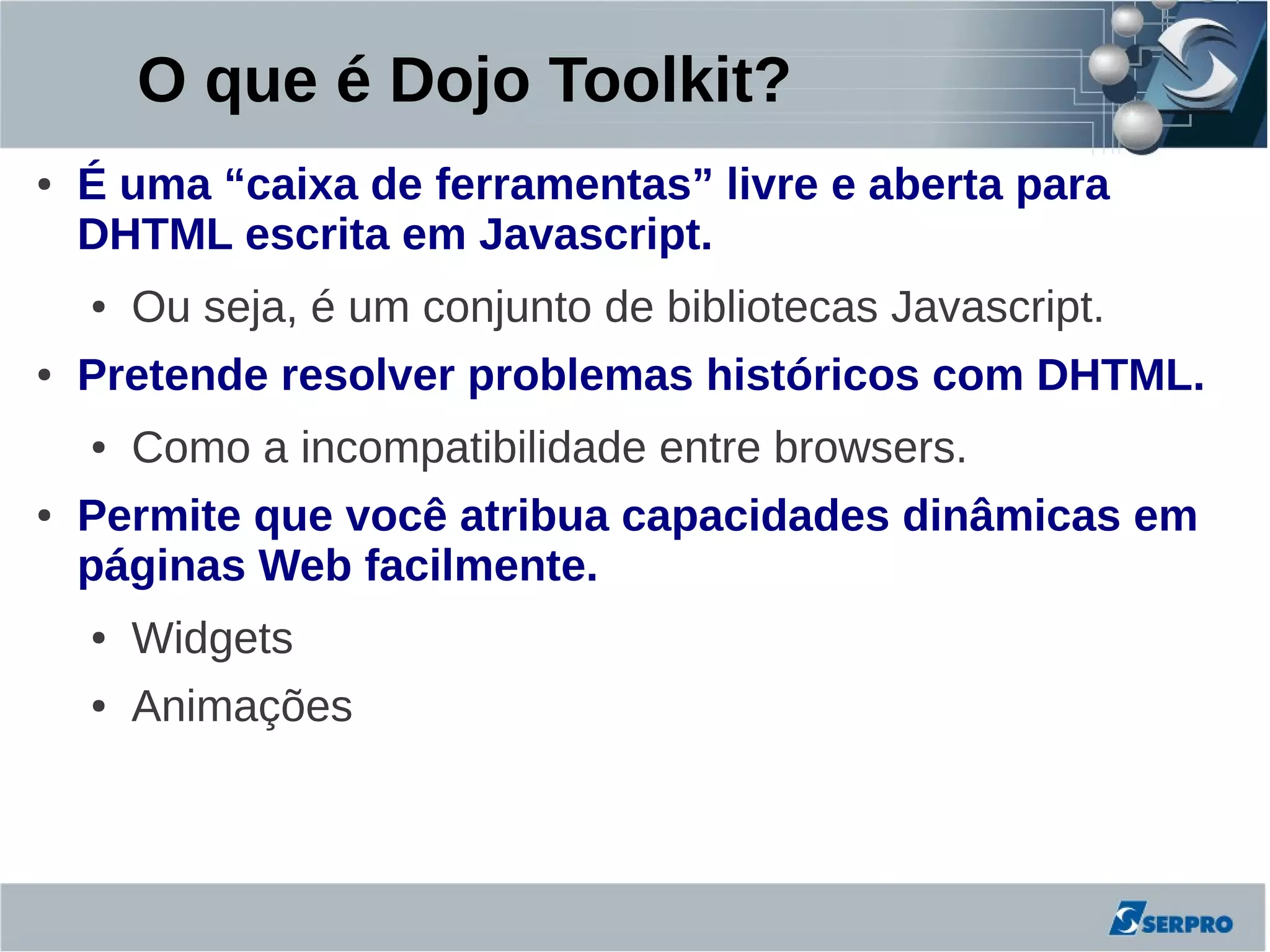 O que é Dojo Toolkit?
●   É uma “caixa de ferramentas” livre e aberta para
    DHTML escrita em Javascript.
    ●   Ou seja, é um conjunto de bibliotecas Javascript.
●   Pretende resolver problemas históricos com DHTML.
    ●   Como a incompatibilidade entre browsers.
●   Permite que você atribua capacidades dinâmicas em
    páginas Web facilmente.
    ●   Widgets
    ●   Animações
 