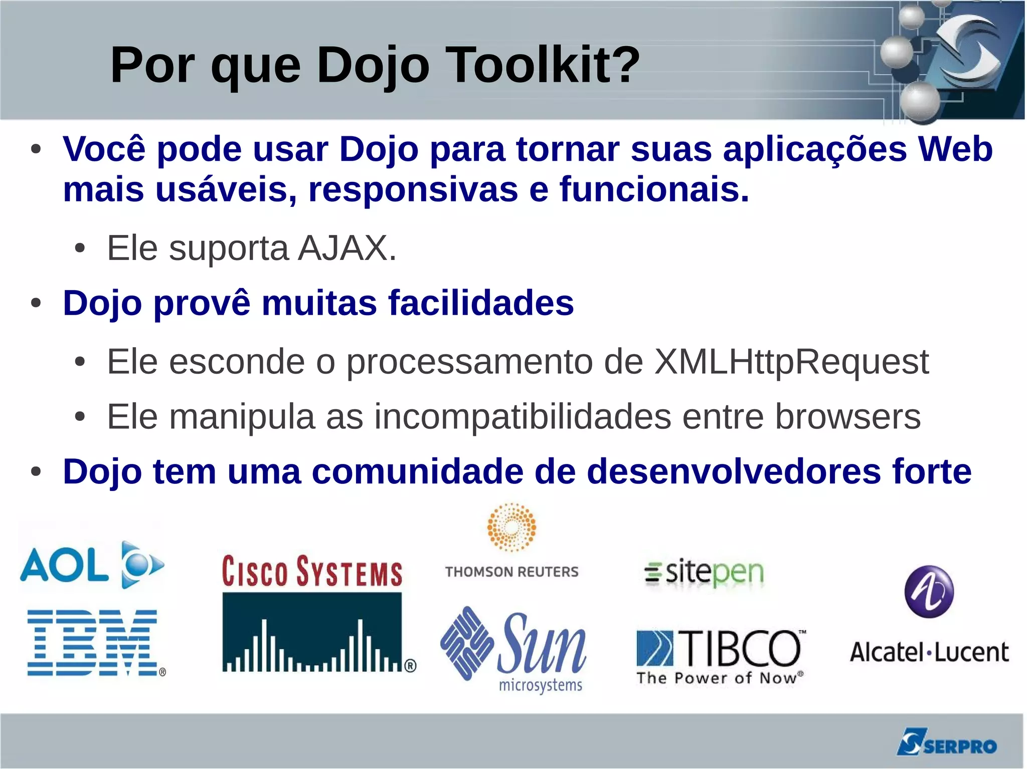 Por que Dojo Toolkit?
●   Você pode usar Dojo para tornar suas aplicações Web
    mais usáveis, responsivas e funcionais.
    ●   Ele suporta AJAX.
●   Dojo provê muitas facilidades
    ●   Ele esconde o processamento de XMLHttpRequest
    ●   Ele manipula as incompatibilidades entre browsers
●   Dojo tem uma comunidade de desenvolvedores forte
 