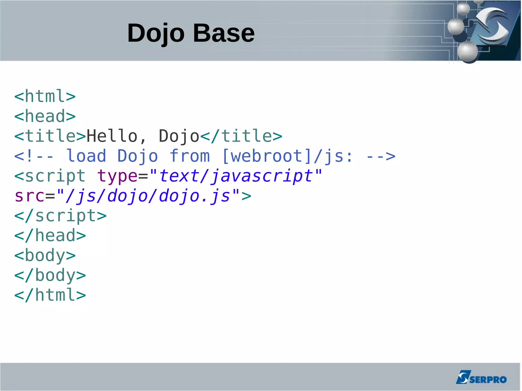 Dojo Base

<html>
<head>
<title>Hello, Dojo</title>
<!-- load Dojo from [webroot]/js: -->
<script type="text/javascript"
src="/js/dojo/dojo.js">
</script>
</head>
<body>
</body>
</html>
 