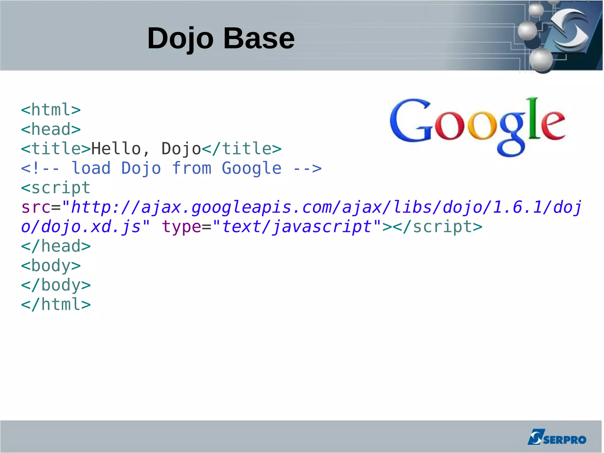 Dojo Base

<html>
<head>
<title>Hello, Dojo</title>
<!-- load Dojo from Google -->
<script
src="http://ajax.googleapis.com/ajax/libs/dojo/1.6.1/doj
o/dojo.xd.js" type="text/javascript"></script>
</head>
<body>
</body>
</html>
 