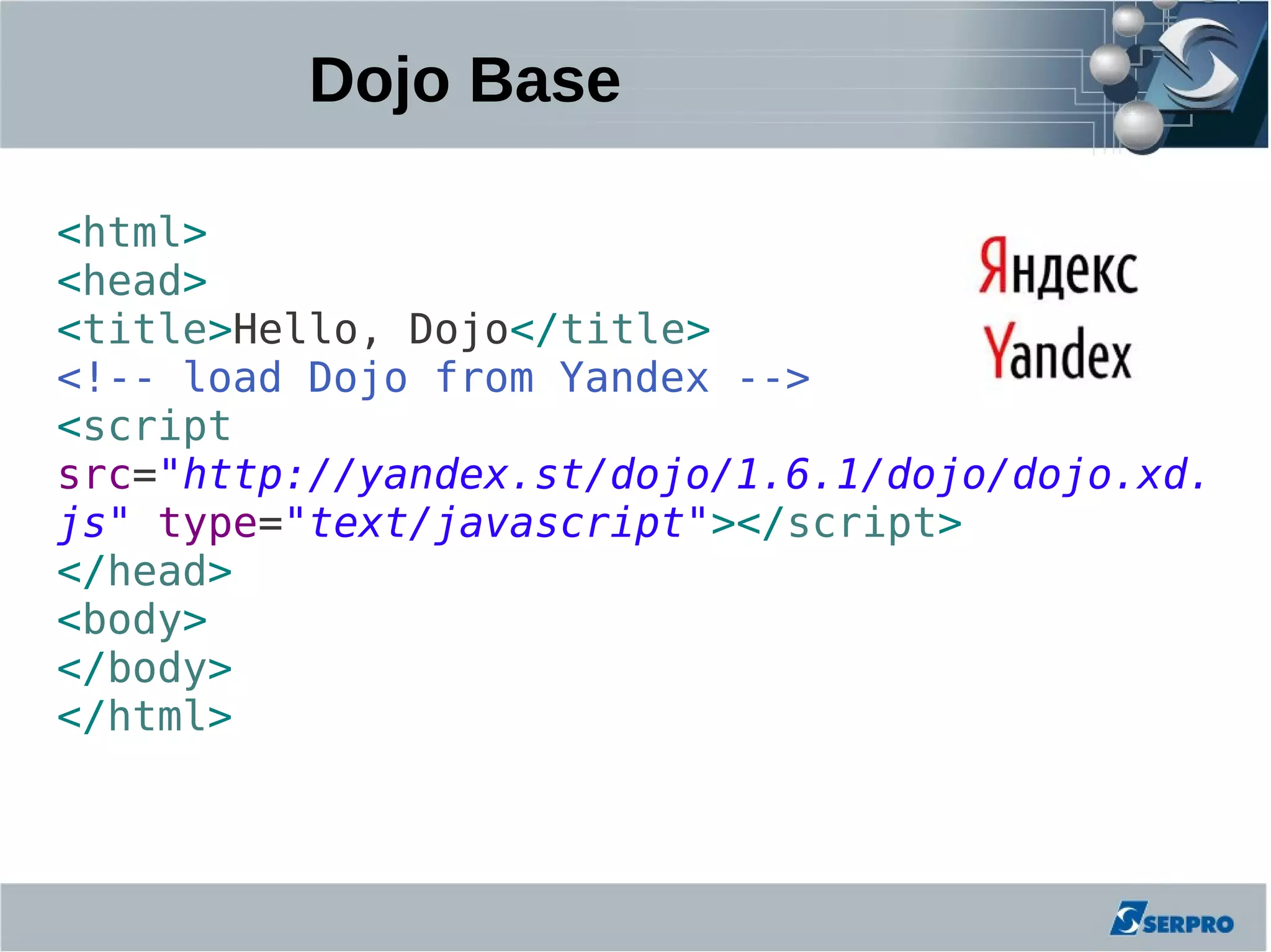 Dojo Base

<html>
<head>
<title>Hello, Dojo</title>
<!-- load Dojo from Yandex -->
<script
src="http://yandex.st/dojo/1.6.1/dojo/dojo.xd.
js" type="text/javascript"></script>
</head>
<body>
</body>
</html>
 