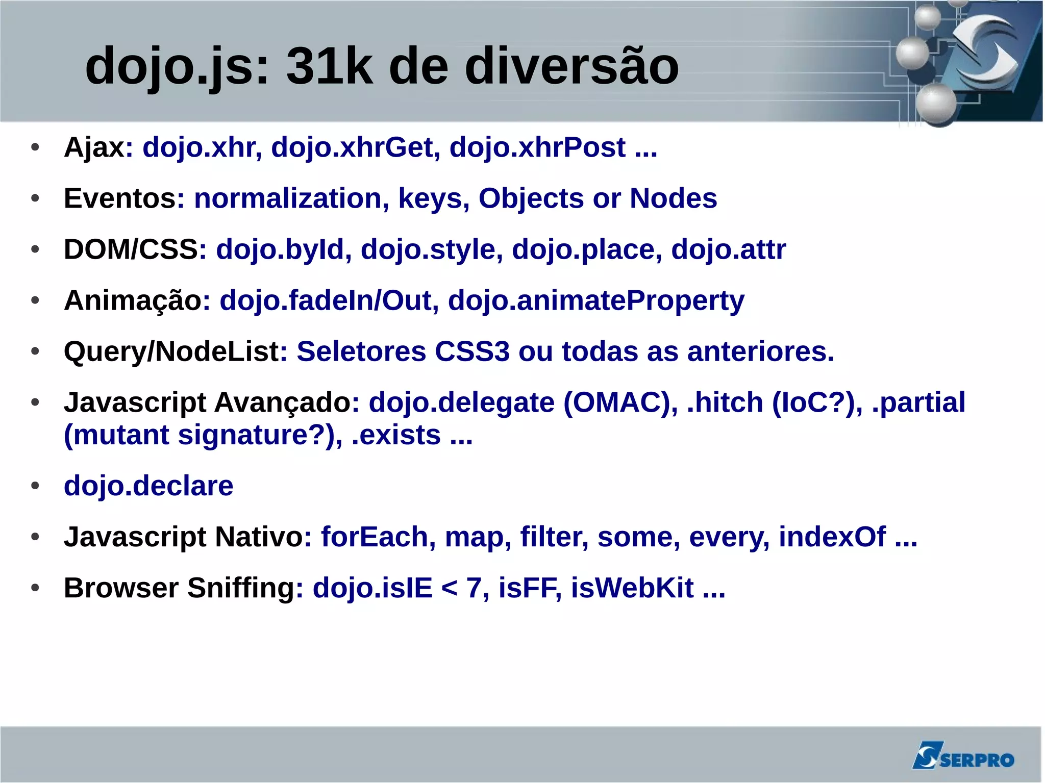 dojo.js: 31k de diversão
●   Ajax: dojo.xhr, dojo.xhrGet, dojo.xhrPost ...
●   Eventos: normalization, keys, Objects or Nodes
●   DOM/CSS: dojo.byId, dojo.style, dojo.place, dojo.attr
●   Animação: dojo.fadeIn/Out, dojo.animateProperty
●   Query/NodeList: Seletores CSS3 ou todas as anteriores.
●   Javascript Avançado: dojo.delegate (OMAC), .hitch (IoC?), .partial
    (mutant signature?), .exists ...
●   dojo.declare
●   Javascript Nativo: forEach, map, filter, some, every, indexOf ...
●   Browser Sniffing: dojo.isIE < 7, isFF, isWebKit ...
 