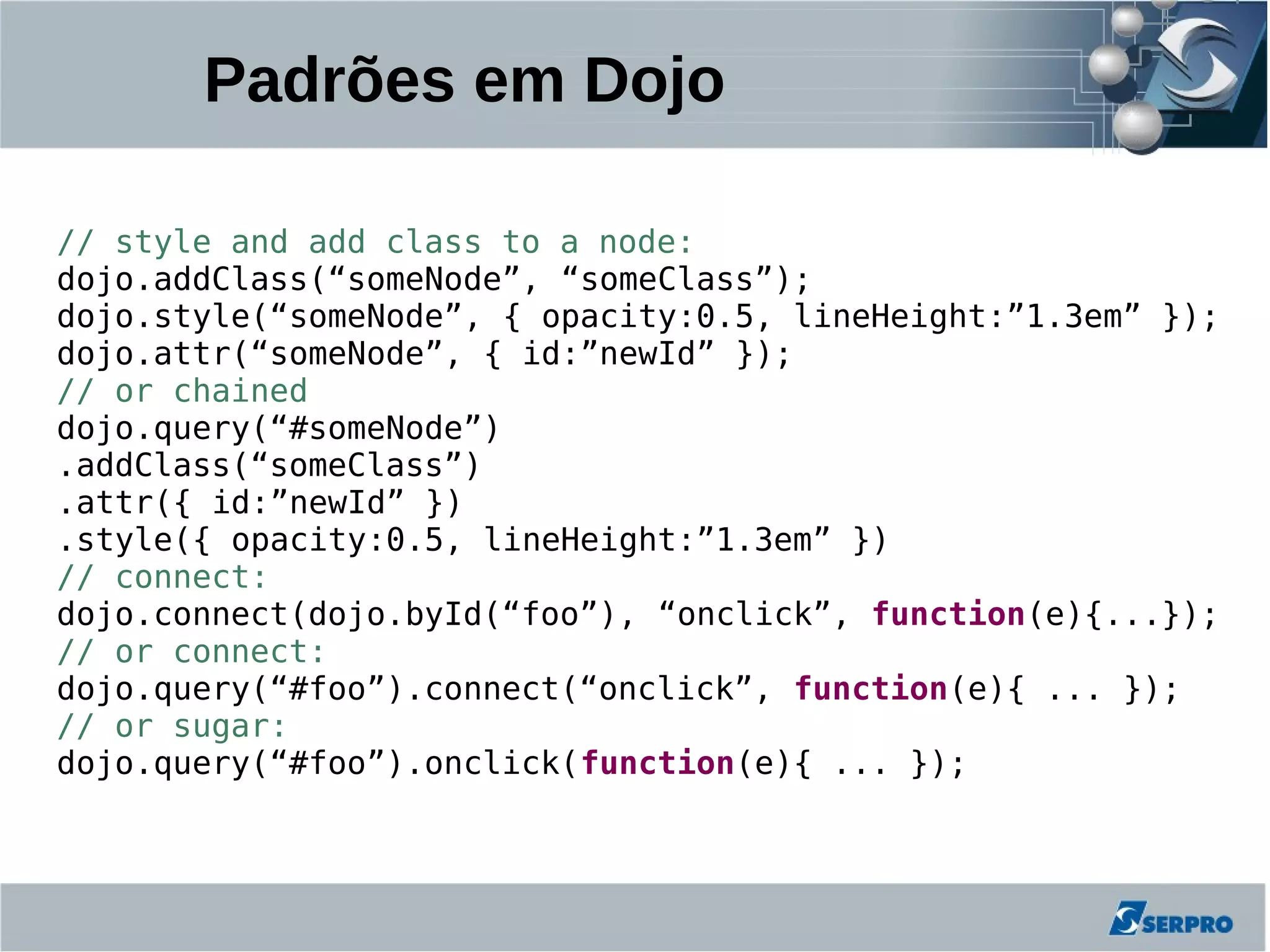 Padrões em Dojo

// style and add class to a node:
dojo.addClass(“someNode”, “someClass”);
dojo.style(“someNode”, { opacity:0.5, lineHeight:”1.3em” });
dojo.attr(“someNode”, { id:”newId” });
// or chained
dojo.query(“#someNode”)
.addClass(“someClass”)
.attr({ id:”newId” })
.style({ opacity:0.5, lineHeight:”1.3em” })
// connect:
dojo.connect(dojo.byId(“foo”), “onclick”, function(e){...});
// or connect:
dojo.query(“#foo”).connect(“onclick”, function(e){ ... });
// or sugar:
dojo.query(“#foo”).onclick(function(e){ ... });
 
