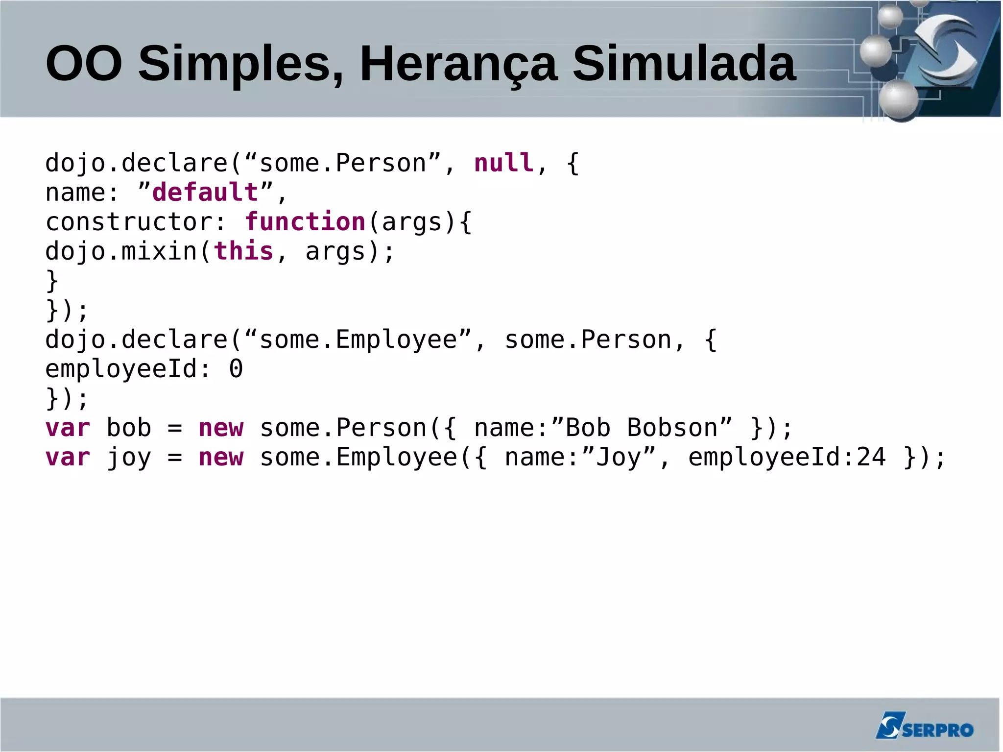 OO Simples, Herança Simulada
dojo.declare(“some.Person”, null, {
name: ”default”,
constructor: function(args){
dojo.mixin(this, args);
}
});
dojo.declare(“some.Employee”, some.Person, {
employeeId: 0
});
var bob = new some.Person({ name:”Bob Bobson” });
var joy = new some.Employee({ name:”Joy”, employeeId:24 });
 