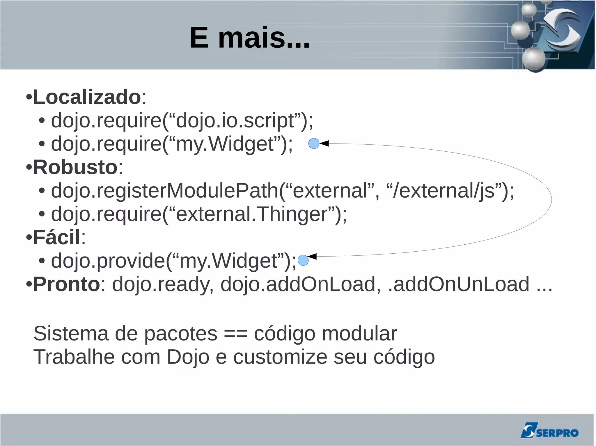 E mais...
●Localizado:
 ● dojo.require(“dojo.io.script”);

 ● dojo.require(“my.Widget”);

●Robusto:

 ● dojo.registerModulePath(“external”, “/external/js”);

 ● dojo.require(“external.Thinger”);

●Fácil:

 ● dojo.provide(“my.Widget”);

●Pronto: dojo.ready, dojo.addOnLoad, .addOnUnLoad ...




    Sistema de pacotes == código modular
    Trabalhe com Dojo e customize seu código
 