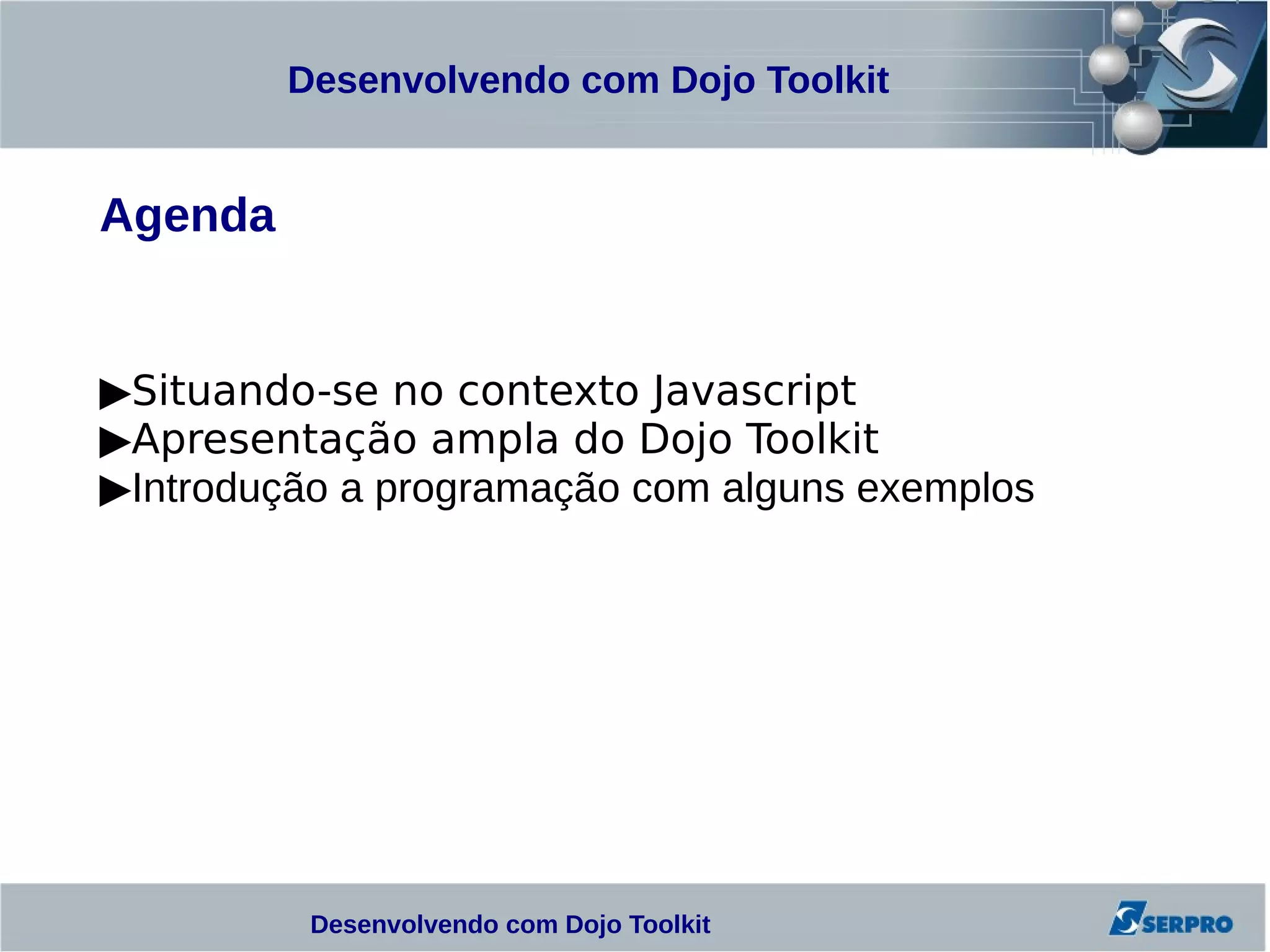 Desenvolvendo com Dojo Toolkit


Agenda


▶Situando-se no contexto Javascript
▶Apresentação ampla do Dojo Toolkit
▶Introdução a programação com alguns exemplos




          Desenvolvendo com Dojo Toolkit
 