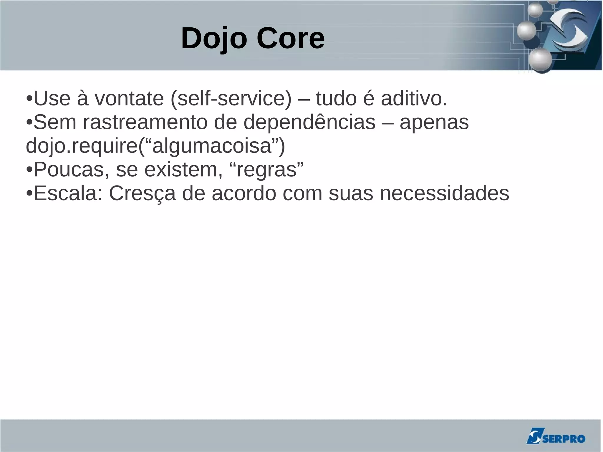 Dojo Core
●Use à vontate (self-service) – tudo é aditivo.
●Sem rastreamento de dependências – apenas

dojo.require(“algumacoisa”)
●Poucas, se existem, “regras”

●Escala: Cresça de acordo com suas necessidades
 