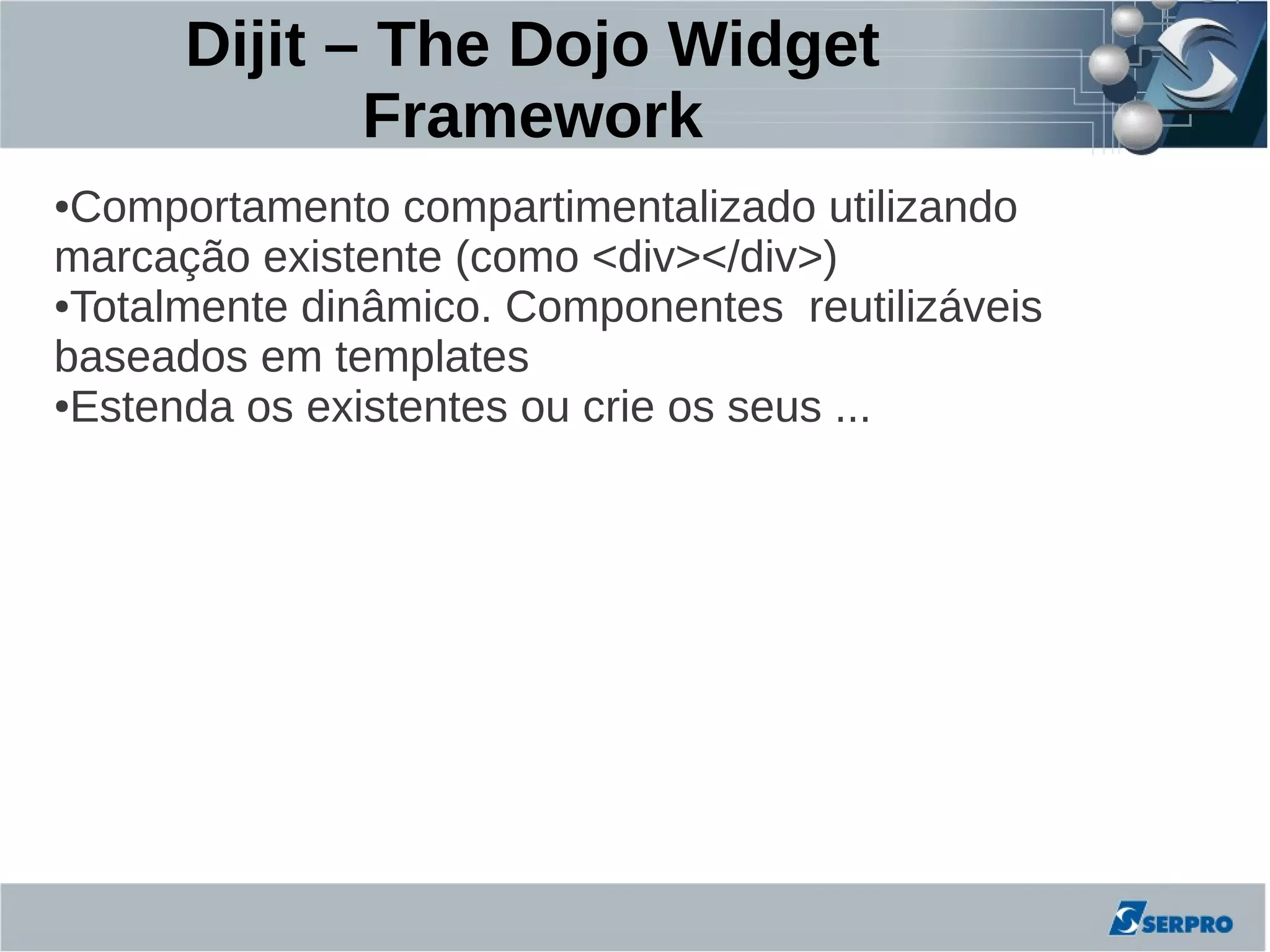 Dijit – The Dojo Widget
             Framework
●Comportamento compartimentalizado utilizando
marcação existente (como <div></div>)
●Totalmente dinâmico. Componentes reutilizáveis

baseados em templates
●Estenda os existentes ou crie os seus ...
 