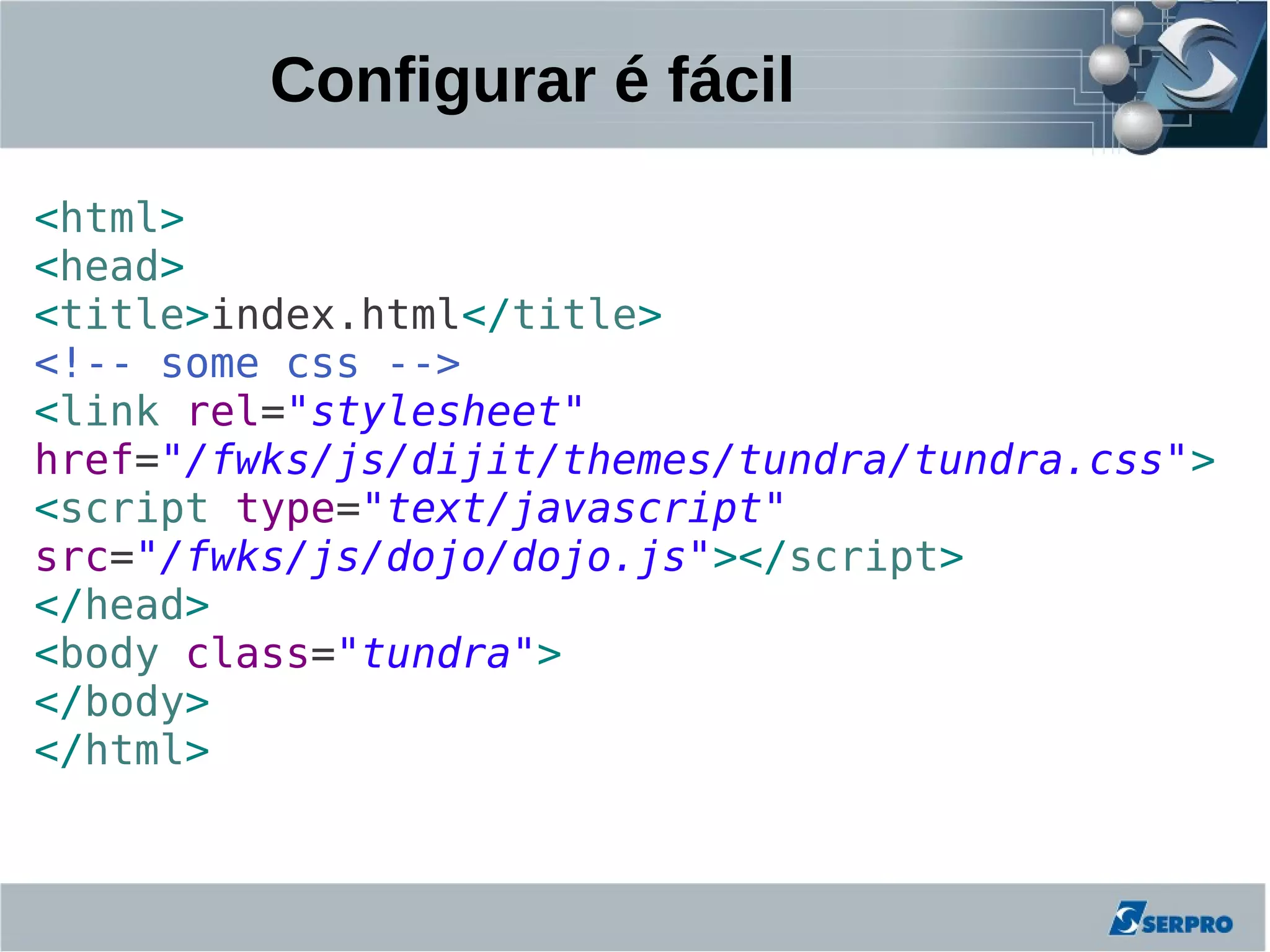 Configurar é fácil

<html>
<head>
<title>index.html</title>
<!-- some css -->
<link rel="stylesheet"
href="/fwks/js/dijit/themes/tundra/tundra.css">
<script type="text/javascript"
src="/fwks/js/dojo/dojo.js"></script>
</head>
<body class="tundra">
</body>
</html>
 