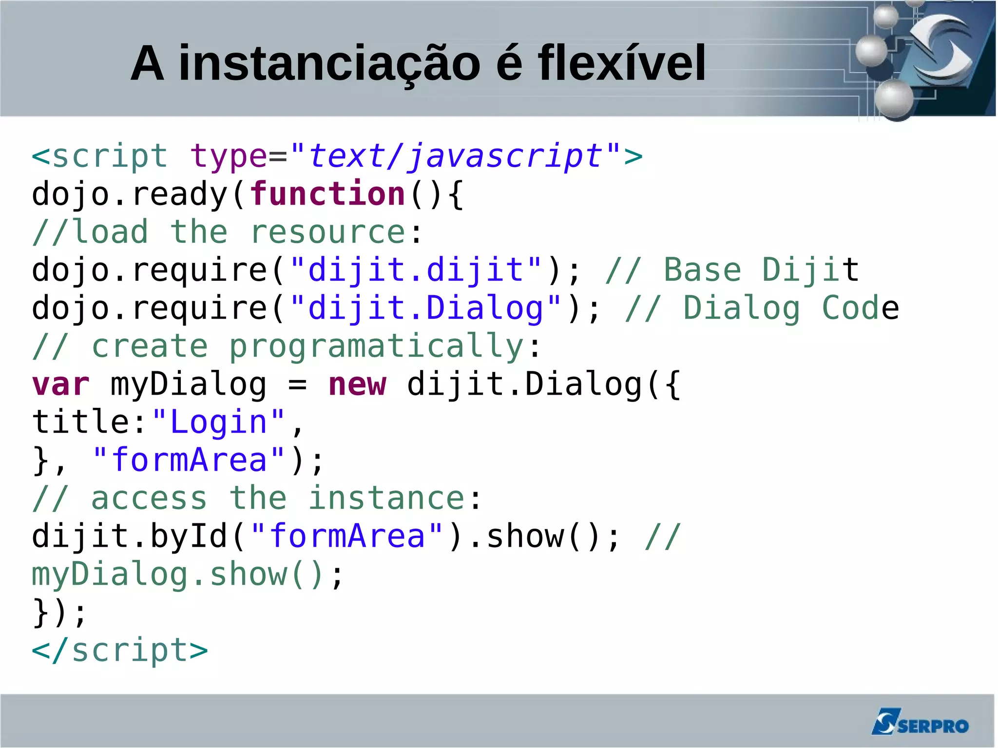 A instanciação é flexível
<script type="text/javascript">
dojo.ready(function(){
//load the resource:
dojo.require("dijit.dijit"); // Base Dijit
dojo.require("dijit.Dialog"); // Dialog Code
// create programatically:
var myDialog = new dijit.Dialog({
title:"Login",
}, "formArea");
// access the instance:
dijit.byId("formArea").show(); //
myDialog.show();
});
</script>
 