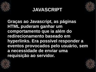 v
                 JAVASCRIPT

Graças ao Javascript, as páginas
HTML puderam ganhar um
comportamento que ia além do
redirecionamento baseado em
hyperlinks. Era possível responder a
eventos provocados pelo usuário, sem
a necessidade de enviar uma
requisição ao servidor.


    Programação Orientada a Aspectos em PHP
 