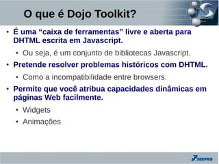 O que é Dojo Toolkit?
●   É uma “caixa de ferramentas” livre e aberta para
    DHTML escrita em Javascript.
    ●   Ou seja, é um conjunto de bibliotecas Javascript.
●   Pretende resolver problemas históricos com DHTML.
    ●   Como a incompatibilidade entre browsers.
●   Permite que você atribua capacidades dinâmicas em
    páginas Web facilmente.
    ●   Widgets
    ●   Animações
 
