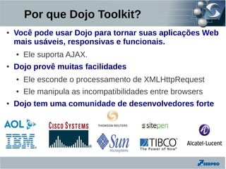 Por que Dojo Toolkit?
●   Você pode usar Dojo para tornar suas aplicações Web
    mais usáveis, responsivas e funcionais.
    ●   Ele suporta AJAX.
●   Dojo provê muitas facilidades
    ●   Ele esconde o processamento de XMLHttpRequest
    ●   Ele manipula as incompatibilidades entre browsers
●   Dojo tem uma comunidade de desenvolvedores forte
 