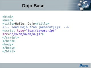 Dojo Base

<html>
<head>
<title>Hello, Dojo</title>
<!-- load Dojo from [webroot]/js: -->
<script type="text/javascript"
src="/js/dojo/dojo.js">
</script>
</head>
<body>
</body>
</html>
 