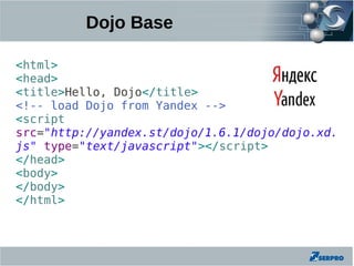 Dojo Base

<html>
<head>
<title>Hello, Dojo</title>
<!-- load Dojo from Yandex -->
<script
src="http://yandex.st/dojo/1.6.1/dojo/dojo.xd.
js" type="text/javascript"></script>
</head>
<body>
</body>
</html>
 