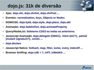 dojo.js: 31k de diversão
●   Ajax: dojo.xhr, dojo.xhrGet, dojo.xhrPost ...
●   Eventos: normalization, keys, Objects or Nodes
●   DOM/CSS: dojo.byId, dojo.style, dojo.place, dojo.attr
●   Animação: dojo.fadeIn/Out, dojo.animateProperty
●   Query/NodeList: Seletores CSS3 ou todas as anteriores.
●   Javascript Avançado: dojo.delegate (OMAC), .hitch (IoC?), .partial
    (mutant signature?), .exists ...
●   dojo.declare
●   Javascript Nativo: forEach, map, filter, some, every, indexOf ...
●   Browser Sniffing: dojo.isIE < 7, isFF, isWebKit ...
 