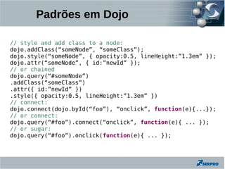 Padrões em Dojo

// style and add class to a node:
dojo.addClass(“someNode”, “someClass”);
dojo.style(“someNode”, { opacity:0.5, lineHeight:”1.3em” });
dojo.attr(“someNode”, { id:”newId” });
// or chained
dojo.query(“#someNode”)
.addClass(“someClass”)
.attr({ id:”newId” })
.style({ opacity:0.5, lineHeight:”1.3em” })
// connect:
dojo.connect(dojo.byId(“foo”), “onclick”, function(e){...});
// or connect:
dojo.query(“#foo”).connect(“onclick”, function(e){ ... });
// or sugar:
dojo.query(“#foo”).onclick(function(e){ ... });
 