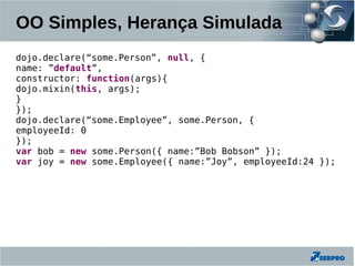 OO Simples, Herança Simulada
dojo.declare(“some.Person”, null, {
name: ”default”,
constructor: function(args){
dojo.mixin(this, args);
}
});
dojo.declare(“some.Employee”, some.Person, {
employeeId: 0
});
var bob = new some.Person({ name:”Bob Bobson” });
var joy = new some.Employee({ name:”Joy”, employeeId:24 });
 