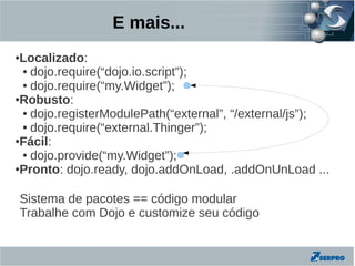 E mais...
●Localizado:
 ● dojo.require(“dojo.io.script”);

 ● dojo.require(“my.Widget”);

●Robusto:

 ● dojo.registerModulePath(“external”, “/external/js”);

 ● dojo.require(“external.Thinger”);

●Fácil:

 ● dojo.provide(“my.Widget”);

●Pronto: dojo.ready, dojo.addOnLoad, .addOnUnLoad ...




    Sistema de pacotes == código modular
    Trabalhe com Dojo e customize seu código
 