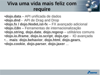 Viva uma vida mais feliz com
              require
●dojo.data – API unificada de dados
●dojo.dnd - API de Drag and Drop

●dojo.fx / dojo.NodeList-fx – FX avançado adicional

●dojo.i18n – Ferramentas de internacionalização

●dojo.string, dojo.date, dojo.regexp – utilitários comuns

●dojo.io.iframe, dojo.io.script, dojo.rpc - IO avançada

●... mais: dojo.behavior, dojo.html, dojo.gears,

●dojo.cookie, dojo.parser, dojo.jaxer ...
 