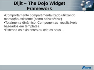 Dijit – The Dojo Widget
             Framework
●Comportamento compartimentalizado utilizando
marcação existente (como <div></div>)
●Totalmente dinâmico. Componentes reutilizáveis

baseados em templates
●Estenda os existentes ou crie os seus ...
 