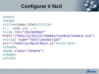 Configurar é fácil

<html>
<head>
<title>index.html</title>
<!-- some css -->
<link rel="stylesheet"
href="/fwks/js/dijit/themes/tundra/tundra.css">
<script type="text/javascript"
src="/fwks/js/dojo/dojo.js"></script>
</head>
<body class="tundra">
</body>
</html>
 