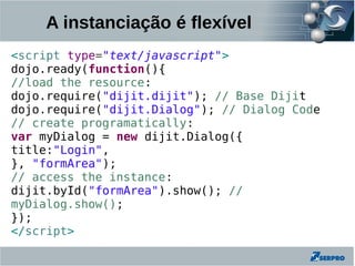 A instanciação é flexível
<script type="text/javascript">
dojo.ready(function(){
//load the resource:
dojo.require("dijit.dijit"); // Base Dijit
dojo.require("dijit.Dialog"); // Dialog Code
// create programatically:
var myDialog = new dijit.Dialog({
title:"Login",
}, "formArea");
// access the instance:
dijit.byId("formArea").show(); //
myDialog.show();
});
</script>
 
