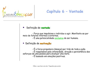 Capítulo 6 – Vontade Definição de  vontade : - Força que impulsiona o individuo a agir. Manifesta-se por meio de fatores internos e externos. - É uma potencialidade  exclusiva  do ser humano. Definição de  motivação : - É a força propulsora (desejo) por trás de toda a ação. - É responsável pela intensidade, direção e persistência dos esforços de uma pessoa para alcançar uma meta. - É baseado em emoções positivas. 