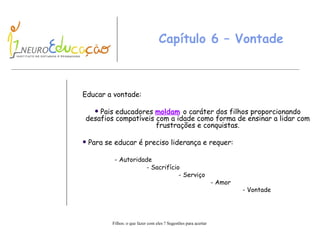Capítulo 6 – Vontade Educar a vontade : Pais educadores  moldam   o caráter dos filhos proporcionando desafios compatíveis com a idade como forma de ensinar a lidar com frustrações e conquistas. Para se educar é preciso liderança e requer: - Autoridade - Sacrifício - Serviço - Amor - Vontade 