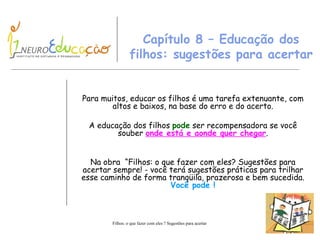 Capítulo 8 – Educação dos filhos: sugestões para acertar Para muitos, educar os filhos é uma tarefa extenuante, com altos e baixos ,  na base do erro e do acerto. A educação dos filhos  pode  ser recompensadora se você souber  onde está e  a onde quer chegar . Na obra  “Filhos: o que fazer com eles ? Sugestões para acertar sempre! - v ocê terá sugestões práticas para trilhar esse caminho de forma tranqüila, prazerosa e bem sucedida.  Você pode ! 