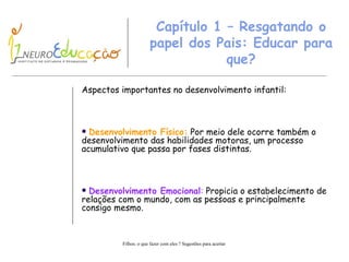 Capítulo  1  – Resgatando o papel dos Pais: Educar para que? Aspectos importantes no desenvolvimento infantil : Desenvolvimento Físico:  Por meio dele ocorre também o desenvolvimento das habilidades motoras, um processo acumulativo que passa por fases distintas. Desenvolvimento Emocional :  Propicia o estabelecimento de relações com o mundo, com as pessoas e principalmente consigo mesmo. 