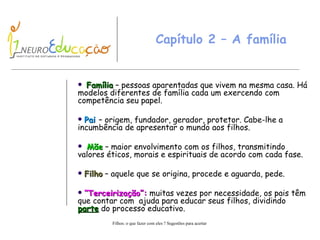 Capítulo 2 – A família Família  – pessoas aparentadas que vivem na mesma casa. Há modelos diferentes de família cada um exercendo com competência seu papel. Pai  – origem, fundador, gerador, protetor. Cabe-lhe a incumbência de apresentar o mundo aos filhos. Mãe  – maior envolvimento com os filhos, transmitindo valores éticos, morais e espirituais de acordo com cada fase. Filho  – aquele que se origina, procede e aguarda, pede. “ Terceirização”:  muitas vezes por necessidade, os pais têm que contar com  ajuda para educar seus filhos, dividindo  parte  do processo educativo.  