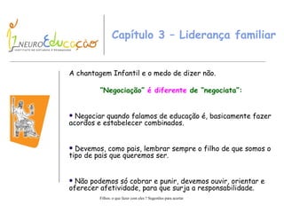 Capítulo 3 – Liderança familiar  A c hantagem Infantil e o medo de dizer não .   “ N egociação”  é diferente  de  “negociata” : Negociar quando falamos de educação é, basicamente fazer acordos e estabelecer combinados. Devemos, como pais, lembrar sempre o filho de que somos o tipo de pais que queremos ser.  Não podemos só cobrar e punir, devemos ouvir, orientar e oferecer afetividade, para que surja a responsabilidade. 