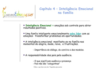 Capítulo 4 – Inteligência Emocional na família  Inteligência Emocional =  emoções sob controle para obter resultados positivos. Uma famíia inteligente emocionalmente  sabe lidar  com as emoções:  transformar problemas em oportunidades. A inteligência emocional  manifesta-se na família nos momentos de alegria, medo, raiva,  e frustrações. - Importância do diálogo, do convívio e dos modelos. A responsabilidade dos pais pela ausência. - O que significam ausência e   presença - Pais não são “coleguinhas” 