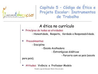Capítulo 5 – Código de Ética e Projeto Escolar: Instrumentos de Trabalho A ética no currículo Princípios de todas as atividades: - Honestidade,  Respeito,  Verdade e Responsabilidade. Procedimentos: - Disciplina - Escola Acolhedora - Estratégicas didáticas - Parceria com os pais (escola para pais). Atitudes:   Vivência  e  Professor Modelo 