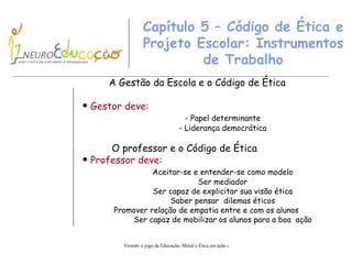 Capítulo 5 – Código de Ética e Projeto Escolar: Instrumentos de Trabalho A Gestão da Escola e o Código de Ética Gestor deve: - Papel determinante - Liderança  d emocrática O professor e o Código de Ética Professor  deve: Aceitar-se e entender-se como modelo Ser mediador Ser capaz de explicitar sua visão ética Saber pensar  dilemas éticos Promover relação de empatia entre e com os alunos Ser capaz de mobilizar os alunos para a boa  ação 