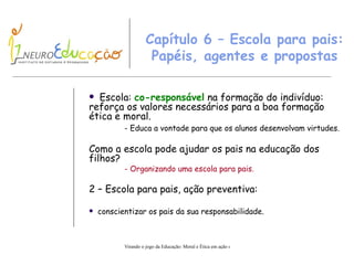 Capítulo 6 – Escola para pais: Papéis, agentes e propostas Escola:  co-responsável  na formação do indivíduo: reforça os valores necessários para a boa formação ética e moral. - Educa a vontade para que  os alunos desenvolvam  virtudes. Como a escola pode ajudar os pais na educação dos filhos? - Organizando uma escola para pais. 2 – Escola para pais, ação preventiva: conscientizar os pais da sua responsabilidade. 