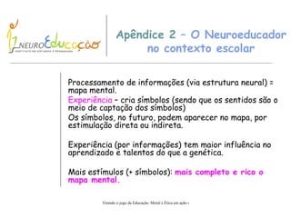 Apêndice 2  – O Neuroeducador no contexto escolar Processamento de informações (via estrutura neural) = mapa mental. Experiência  – cria símbolos (sendo que os sentidos são o meio de captação dos símbolos) Os símbolos, no futuro, podem aparecer no mapa, por estimulação direta ou indireta. Experiência (por informações) tem maior influência no aprendizado e talentos do que a genética. Mais estímulos (+ símbolos):  mais completo e rico o mapa mental. 