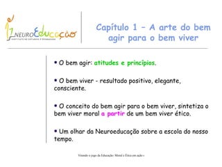 Capítulo  1  – A arte do bem agir para o bem viver O bem agir:  atitudes e princípios . O bem viver  -   r esul t ado  p ositivo, elegante, consciente. O conceito do bem agir para o bem viver, sintetiza o bem viver moral  a partir  de um bem viver ético. Um olhar da Neuroeducação sobre a escola do nosso tempo.   