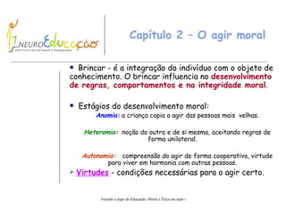 Capítulo 2 – O agir moral Brincar  -  é a integração do indivíduo com o objeto de conhecimento.   O  b rincar influencia no  desenvolvimento de regras, comportamentos e na integridade moral . Estágios do desenvolvimento moral: Anomia:   a  criança copia o agir das pessoas mais  velhas. Heteromia:   n oção do outro e de si mesma, aceitando regras de forma unilateral. Autonomia:  compreensão do  a gir de forma cooperativa, virtude para viver em harmonia com outras pessoas. Virtudes  -   condições  necessárias para o agir certo. 