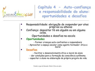 Capítulo 4  –  Auto-confiança e   responsabilidade do aluno: oportunidades e desafios Responsabilidade: obrigação de responder por atos    próprios ou alheios Confiança:  d epositar fé em alguém ou em alguma    coisa. Oportunidades e desafios na escola Oportunidades - Formar crianças auto-confiantes e responsáveis - Aproveitar o espaço escolar como agente formador :  ética e moral Desafios - facilitar o desenvolvimento ético e moral do aluno - dar condições para a formação da consciência aut ô noma. - capacitar o aluno na elaboração do próprio projeto de vida. 
