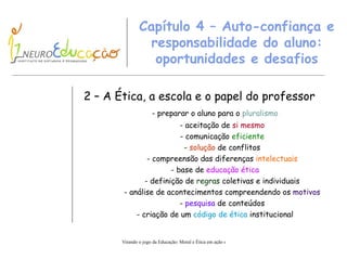 Capítulo 4 – Auto-confiança e responsabilidade do aluno: oportunidades e desafios 2 – A Ética, a escola e o papel do  p r o fessor - preparar o aluno para o  pluralismo - aceitação de  si mesmo - comunicação  e ficiente -  solução  de conflitos - compreensão das diferenças  intelectuais - base de  educação ética - definição de  regras  coletivas e individuais - análise de acontecimentos compreendendo os  motivos -  pesquisa  de conteúdos - criação de um  código de ética  institucional 