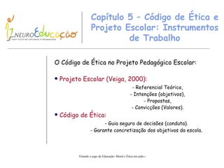 Capítulo 5 – Código de Ética e Projeto Escolar: Instrumentos de Trabalho O Código de Ética no Projeto Pedagógico Escolar: Projeto Escolar (Veiga, 2000): - Referencial Teórico, - Intenções (objetivos), - Propostas, - Convicções (Valores). Código de Ética: - Guia seguro de decisões (conduta). - Garante concretização dos objetivos da escola. 