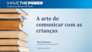 A arte de
comunicar com as
crianças
Marta Romero
Consultora e Life Coach IHTP
5 de Maio de 2013
 